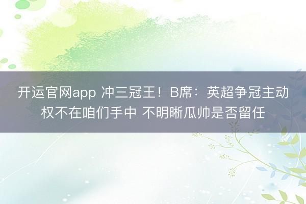 开运官网app 冲三冠王!B席:英超争冠主动权不在咱们手中 不明晰瓜帅是否留任