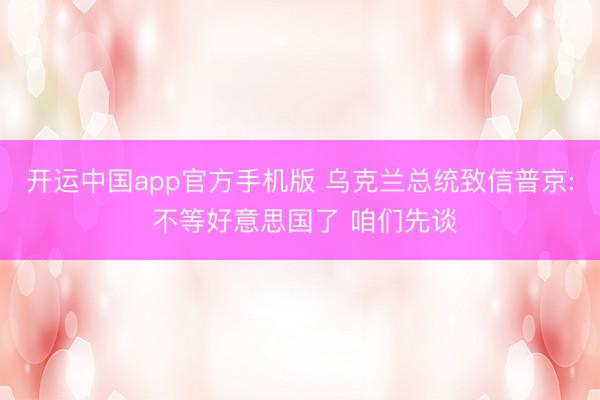 开运中国app官方手机版 乌克兰总统致信普京: 不等好意思国了 咱们先谈