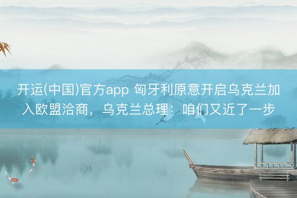 开运(中国)官方app 匈牙利原意开启乌克兰加入欧盟洽商，乌克兰总理：咱们又近了一步