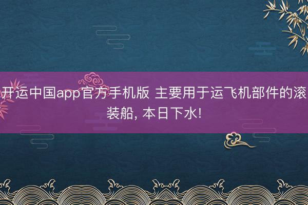 开运中国app官方手机版 主要用于运飞机部件的滚装船， 本日下水!