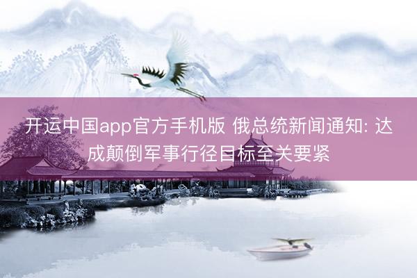 开运中国app官方手机版 俄总统新闻通知: 达成颠倒军事行径目标至关要紧