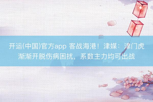 开运(中国)官方app 客战海港！津媒：津门虎渐渐开脱伤病困扰，系数主力均可出战