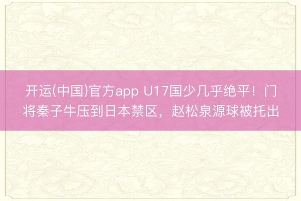 开运(中国)官方app U17国少几乎绝平！门将秦子牛压到日本禁区，赵松泉源球被托出