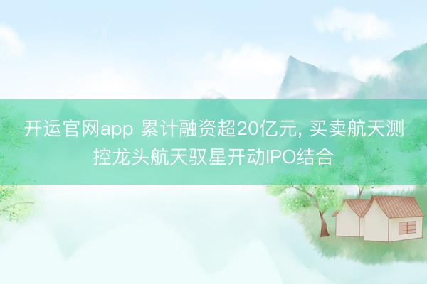 开运官网app 累计融资超20亿元， 买卖航天测控龙头航天驭星开动IPO结合