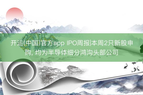 开运(中国)官方app IPO周报|本周2只新股申购， 均为半导体细分鸿沟头部公司