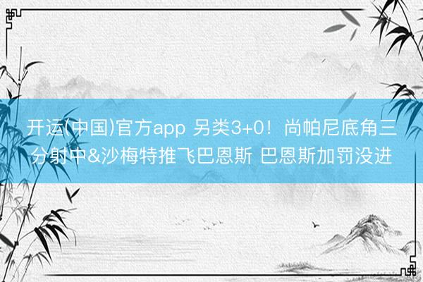 开运(中国)官方app 另类3+0！尚帕尼底角三分射中&沙梅特推飞巴恩斯 巴恩斯加罚没进
