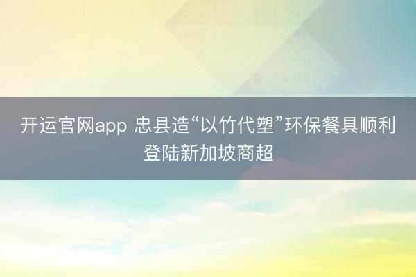 开运官网app 忠县造“以竹代塑”环保餐具顺利登陆新加坡商超