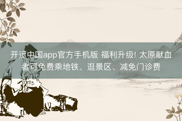 开运中国app官方手机版 福利升级! 太原献血者可免费乘地铁、逛景区、减免门诊费