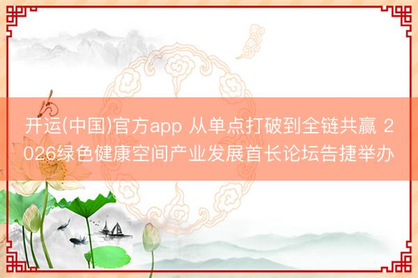 开运(中国)官方app 从单点打破到全链共赢 2026绿色健康空间产业发展首长论坛告捷举办