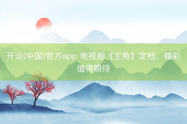 开运(中国)官方app 电视剧《主角》定档，精彩值得期待