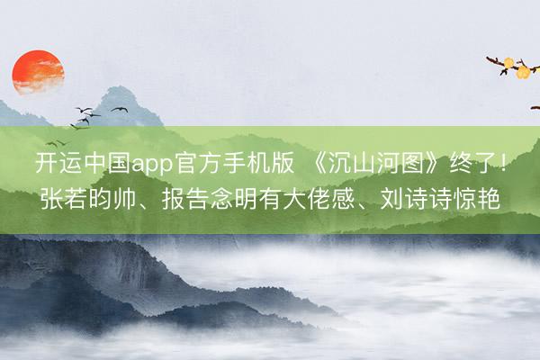 开运中国app官方手机版 《沉山河图》终了！张若昀帅、报告念明有大佬感、刘诗诗惊艳