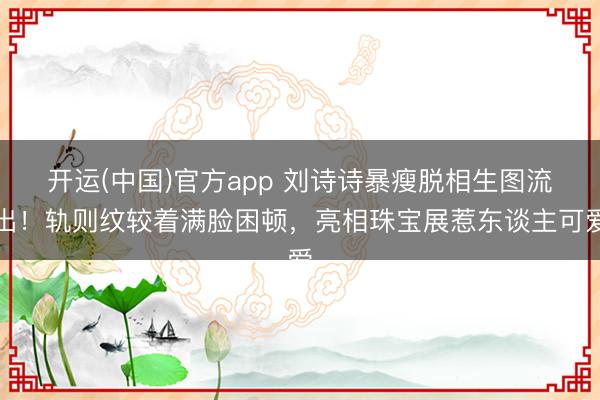 开运(中国)官方app 刘诗诗暴瘦脱相生图流出!轨则纹较着满脸困顿,亮相珠宝展惹东谈主可爱