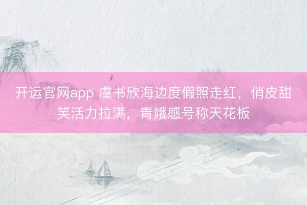开运官网app 虞书欣海边度假照走红，俏皮甜笑活力拉满，青娥感号称天花板