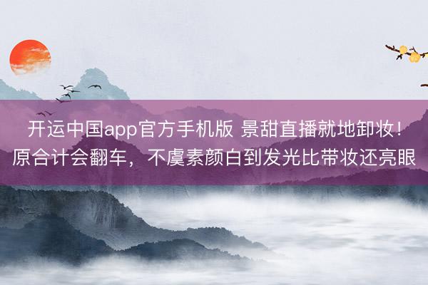 开运中国app官方手机版 景甜直播就地卸妆!原合计会翻车,不虞素颜白到发光比带妆还亮眼