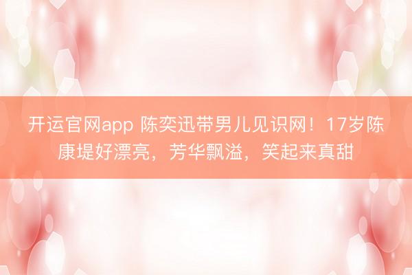 开运官网app 陈奕迅带男儿见识网!17岁陈康堤好漂亮,芳华飘溢,笑起来真甜