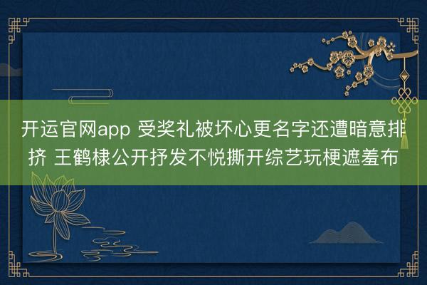 开运官网app 受奖礼被坏心更名字还遭暗意排挤 王鹤棣公开抒发不悦撕开综艺玩梗遮羞布