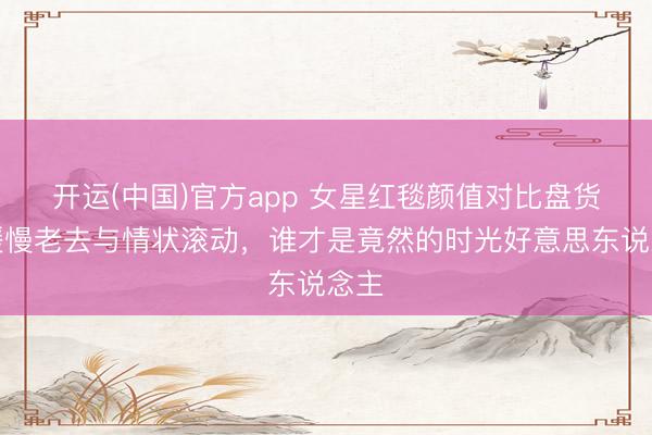 开运(中国)官方app 女星红毯颜值对比盘货：缓慢老去与情状滚动，谁才是竟然的时光好意思东说念主
