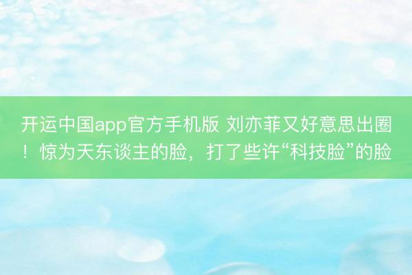 开运中国app官方手机版 刘亦菲又好意思出圈！惊为天东谈主的脸，打了些许“科技脸”的脸