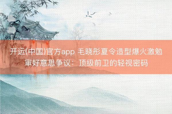 开运(中国)官方app 毛晓彤夏令造型爆火激勉审好意思争议：顶级前卫的轻视密码