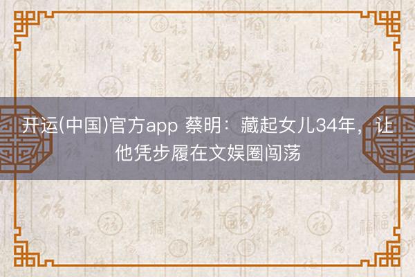 开运(中国)官方app 蔡明：藏起女儿34年，让他凭步履在文娱圈闯荡