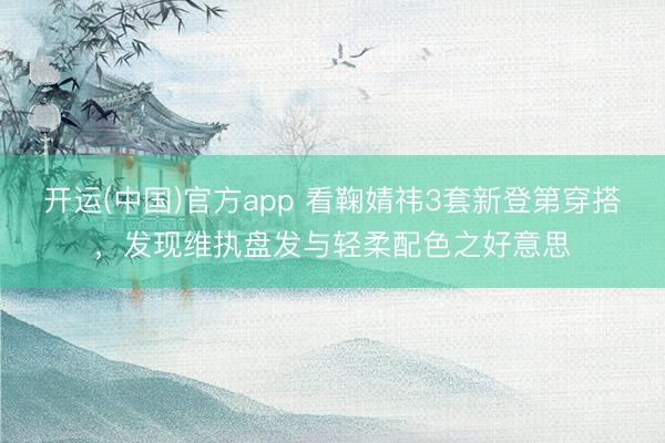 开运(中国)官方app 看鞠婧祎3套新登第穿搭，发现维执盘发与轻柔配色之好意思