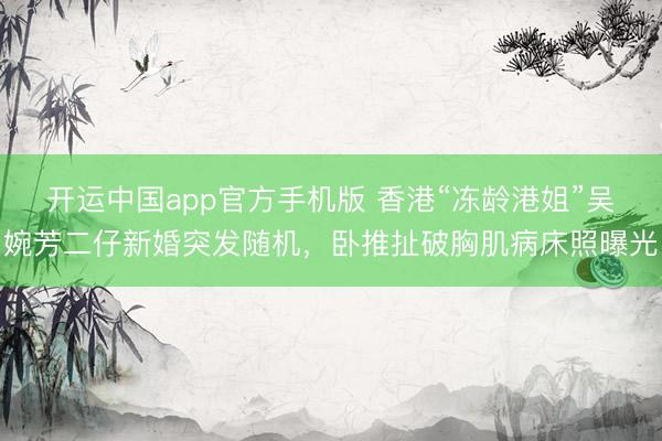 开运中国app官方手机版 香港“冻龄港姐”吴婉芳二仔新婚突发随机，卧推扯破胸肌病床照曝光