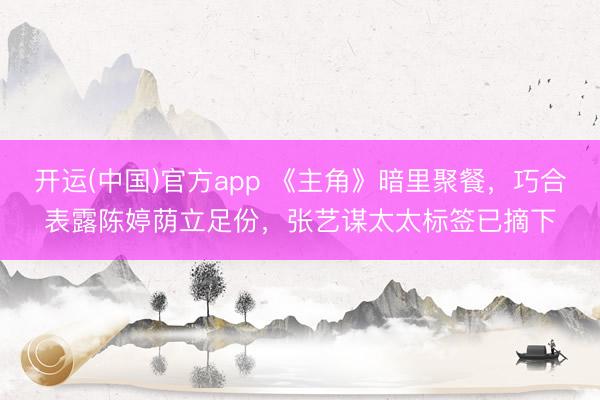 开运(中国)官方app 《主角》暗里聚餐，巧合表露陈婷荫立足份，张艺谋太太标签已摘下