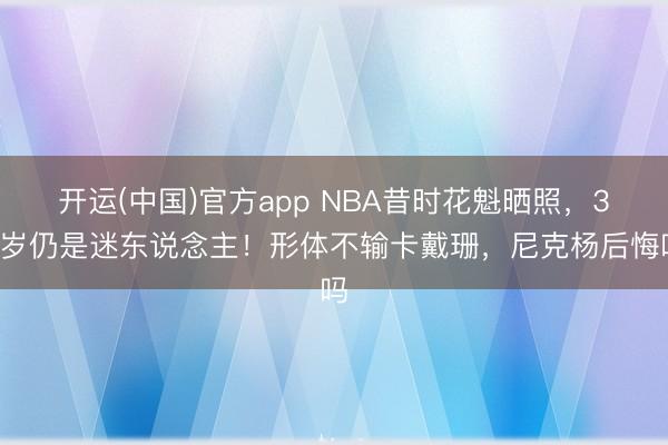 开运(中国)官方app NBA昔时花魁晒照,36岁仍是迷东说念主!形体不输卡戴珊,尼克杨后悔吗
