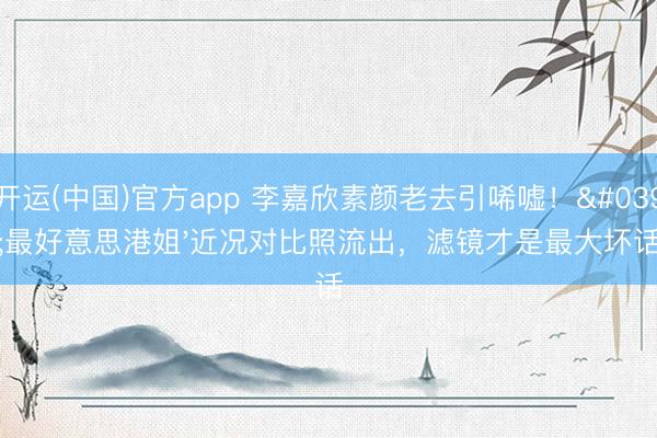 开运(中国)官方app 李嘉欣素颜老去引唏嘘!'最好意思港姐'近况对比照流出,滤镜才是最大坏话