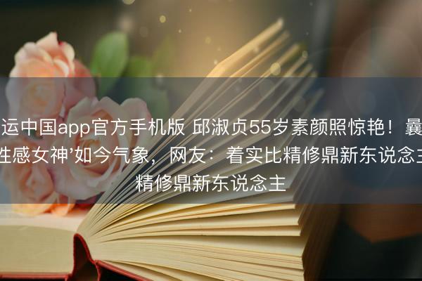开运中国app官方手机版 邱淑贞55岁素颜照惊艳！曩昔'性感女神'如今气象，网友：着实比精修鼎新东说念主