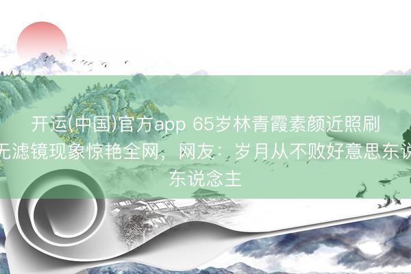 开运(中国)官方app 65岁林青霞素颜近照刷屏！无滤镜现象惊艳全网，网友：岁月从不败好意思东说念主