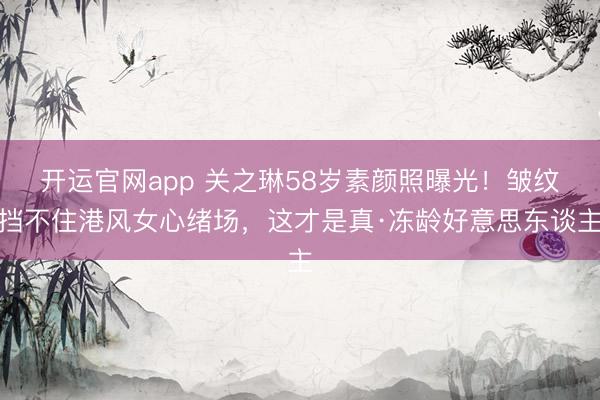 开运官网app 关之琳58岁素颜照曝光！皱纹挡不住港风女心绪场，这才是真·冻龄好意思东谈主