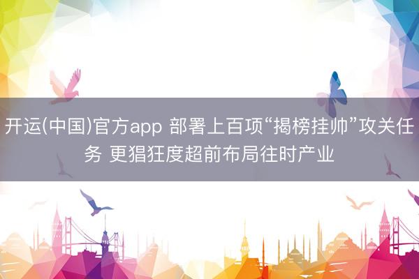 开运(中国)官方app 部署上百项“揭榜挂帅”攻关任务 更猖狂度超前布局往时产业