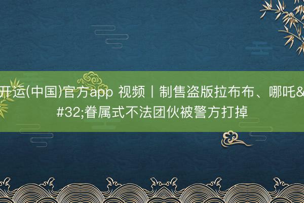 开运(中国)官方app 视频丨制售盗版拉布布、哪吒 眷属式不法团伙被警方打掉