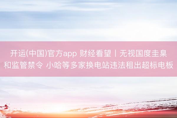 开运(中国)官方app 财经看望丨无视国度圭臬和监管禁令 小哈等多家换电站违法租出超标电板