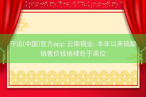 开运(中国)官方app 云南铜业: 本年以来硫酸销售价钱络续处于高位