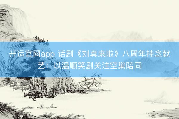 开运官网app 话剧《刘真来啦》八周年挂念献艺：以温顺笑剧关注空巢陪同