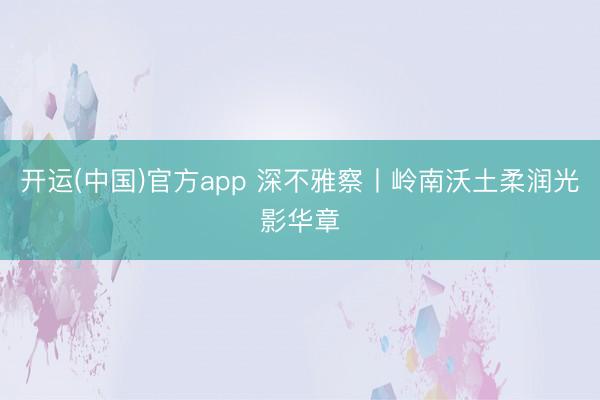 开运(中国)官方app 深不雅察丨岭南沃土柔润光影华章