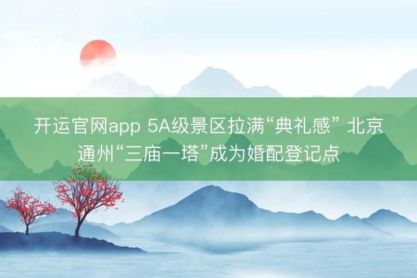 开运官网app 5A级景区拉满“典礼感” 北京通州“三庙一塔”成为婚配登记点