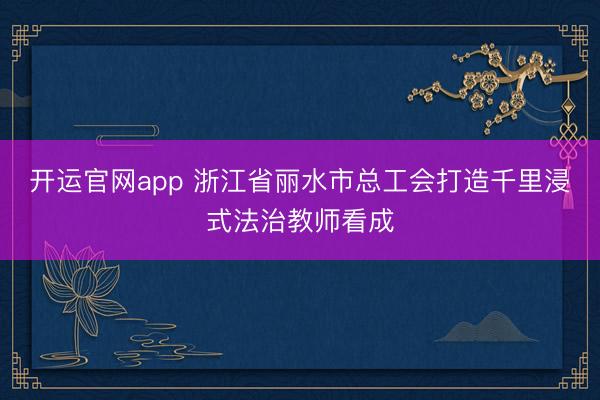 开运官网app 浙江省丽水市总工会打造千里浸式法治教师看成