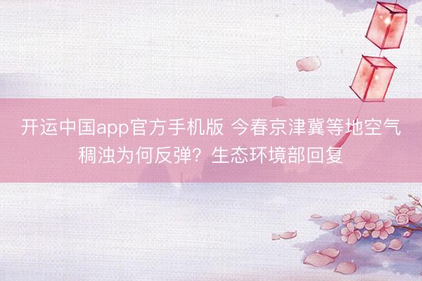 开运中国app官方手机版 今春京津冀等地空气稠浊为何反弹？生态环境部回复