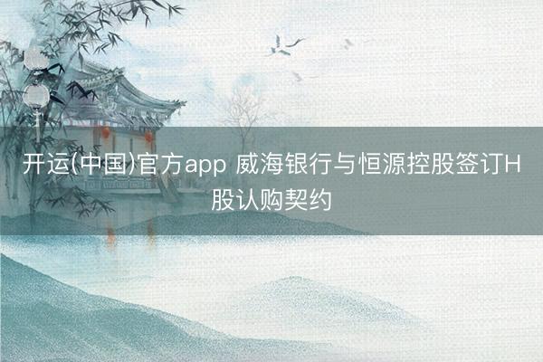 开运(中国)官方app 威海银行与恒源控股签订H股认购契约