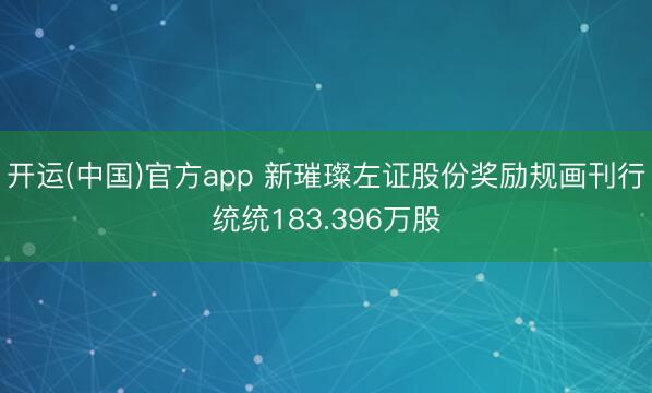 开运(中国)官方app 新璀璨左证股份奖励规画刊行统统183.396万股
