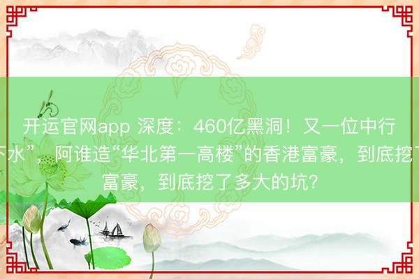 开运官网app 深度：460亿黑洞！又一位中行高管被“拖下水”，阿谁造“华北第一高楼”的香港富豪，到底挖了多大的坑？