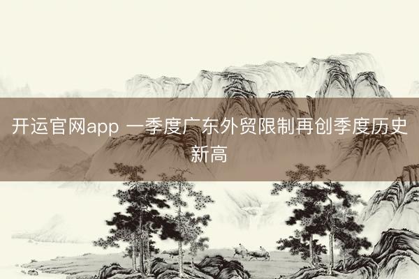 开运官网app 一季度广东外贸限制再创季度历史新高
