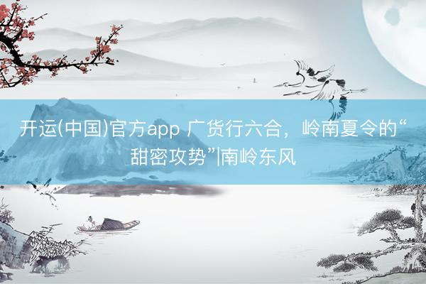 开运(中国)官方app 广货行六合，岭南夏令的“甜密攻势”|南岭东风