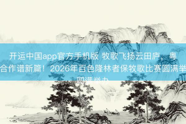 开运中国app官方手机版 牧歌飞扬云田庐,粤桂合作谱新篇!2026年百色隆林者保牧歌比赛圆满举办