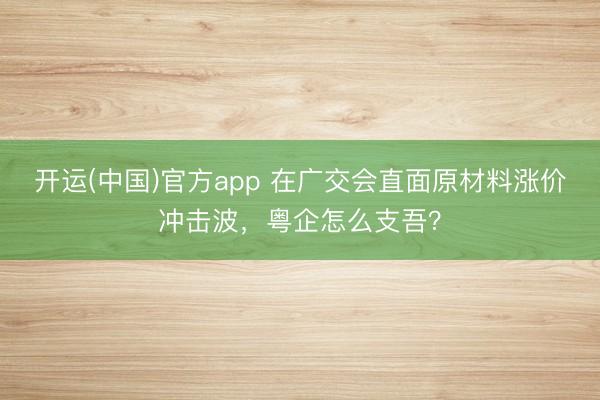 开运(中国)官方app 在广交会直面原材料涨价冲击波，粤企怎么支吾？