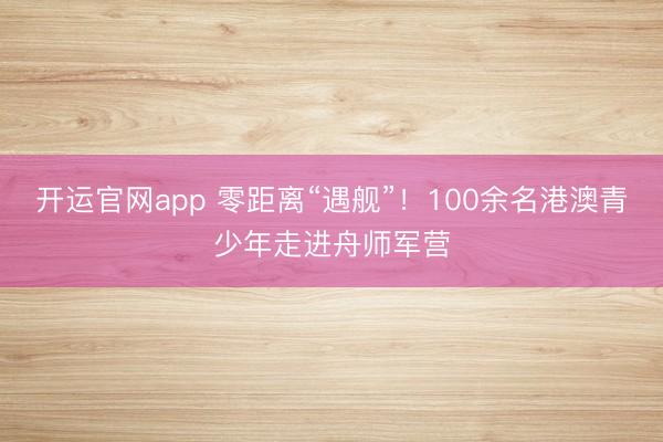 开运官网app 零距离“遇舰”！100余名港澳青少年走进舟师军营