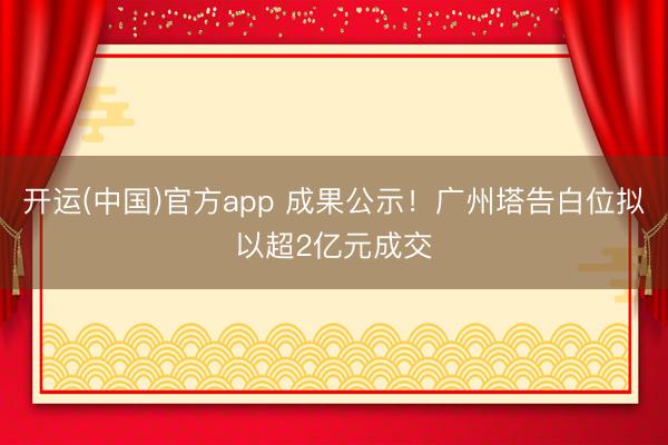 开运(中国)官方app 成果公示！广州塔告白位拟以超2亿元成交